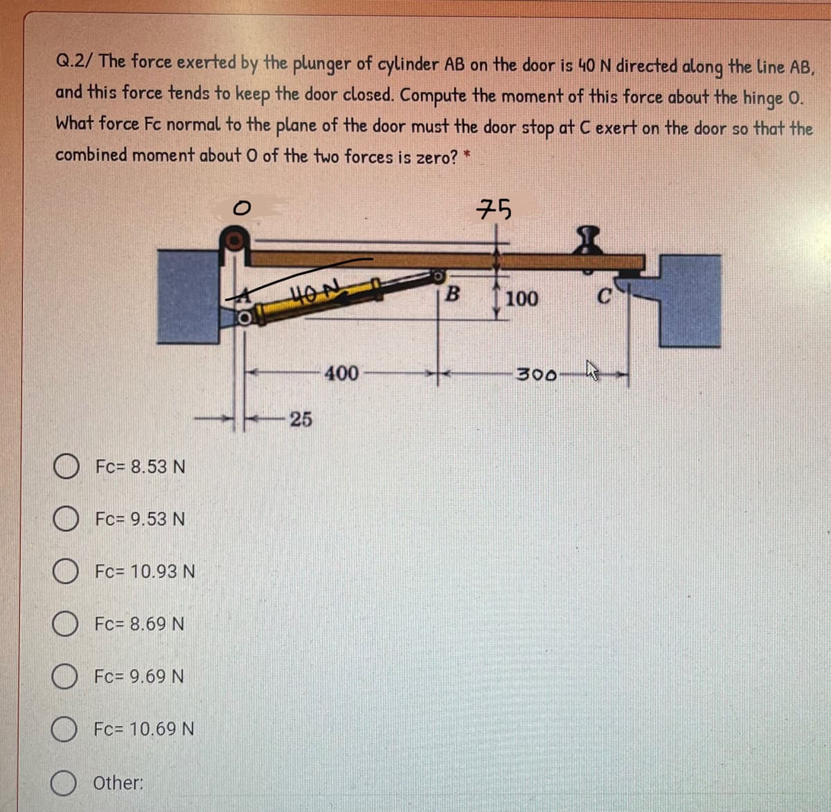 Q.2/ The force exerted by the plunger of cylinder AB on the door is 40 N directed along the line AB,
and this force tends to keep the door closed. Compute the moment of this force about the hinge 0.
What force Fc normal to the plane of the door must the door stop at C exert on the door so that the
combined moment about O of the two forces is zero? *
75
HON.
100
C
400
300
25
O Fc= 8.53 N
O Fc= 9.53 N
O Fc= 10.93 N
O Fc= 8.69 N
O Fc= 9.69 N
O Fc= 10.69 N
O other:
