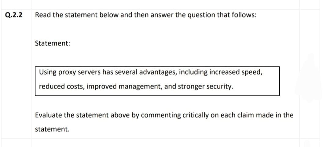 Q.2.2
Read the statement below and then answer the question that follows:
Statement:
Using proxy servers has several advantages, including increased speed,
reduced costs, improved management, and stronger security.
Evaluate the statement above by commenting critically on each claim made in the
statement.