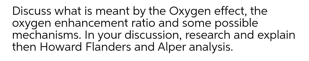 Discuss what is meant by the Oxygen effect, the
oxygen enhancement ratio and some possible
mechanisms. In your discussion, research and explain
then Howard Flanders and Alper analysis.
