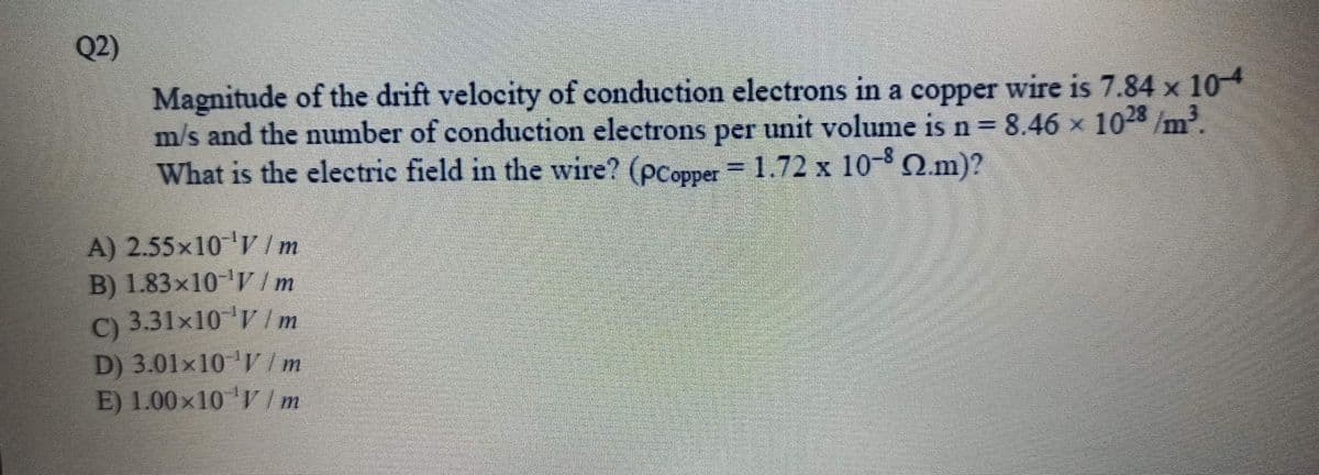 Q2)
Magnitude of the drift velocity of conduction electrons in a copper wire is 7.84 x 104
m/s and the number of conduction electrons per unit volume is n = 8.46 x 1028 /m
What is the electric field in the wire? (pcopper = 1.72 x 10- Q.m)?
A) 2.55x10 V /m
B) 1.83x10- Im
) 3.31x10 ' Im
C)
D) 3.01×10 'V /m
E) 1.00×10 'I Im
