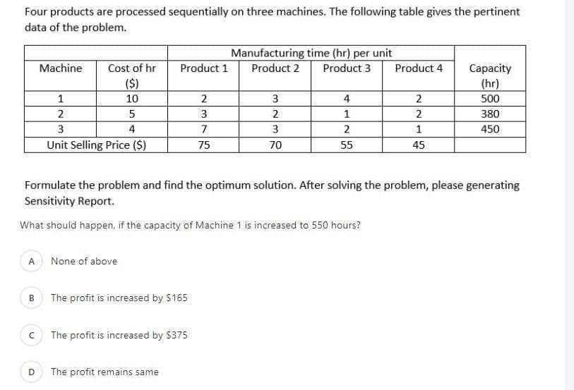 Four products are processed sequentially on three machines. The following table gives the pertinent
data of the problem.
Manufacturing time (hr) per unit
Machine
Cost of hr
Product 1
Product 2
Product 3
Product 4
Capacity
($)
10
(hr)
1
2
3
4
500
2
3
2
2
380
3
4
7
3
1
450
Unit Selling Price ($)
75
70
55
45
Formulate the problem and find the optimum solution. After solving the problem, please generating
Sensitivity Report.
What should happen, if the capacity of Machine 1 is increased to 550 hours?
A
None of above
B
The profit is increased by $165
The profit is increased by $375
D
The profit remains same
