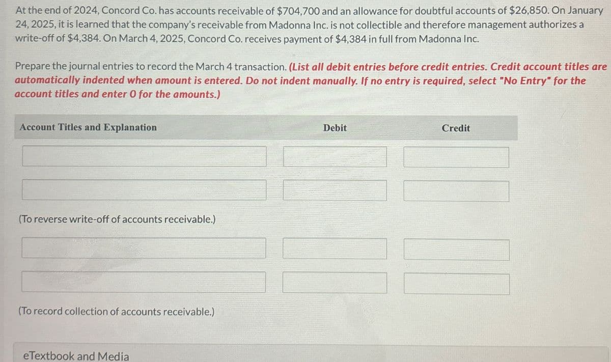 At the end of 2024, Concord Co. has accounts receivable of $704,700 and an allowance for doubtful accounts of $26,850. On January
24, 2025, it is learned that the company's receivable from Madonna Inc. is not collectible and therefore management authorizes a
write-off of $4,384. On March 4, 2025, Concord Co. receives payment of $4,384 in full from Madonna Inc.
Prepare the journal entries to record the March 4 transaction. (List all debit entries before credit entries. Credit account titles are
automatically indented when amount is entered. Do not indent manually. If no entry is required, select "No Entry" for the
account titles and enter O for the amounts.)
Account Titles and Explanation
Debit
Credit
(To reverse write-off of accounts receivable.)
(To record collection of accounts receivable.)
eTextbook and Media