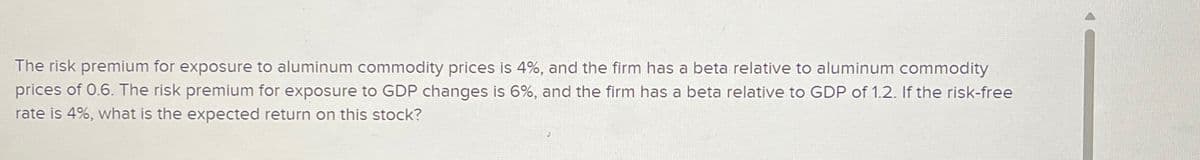The risk premium for exposure to aluminum commodity prices is 4%, and the firm has a beta relative to aluminum commodity
prices of 0.6. The risk premium for exposure to GDP changes is 6%, and the firm has a beta relative to GDP of 1.2. If the risk-free
rate is 4%, what is the expected return on this stock?