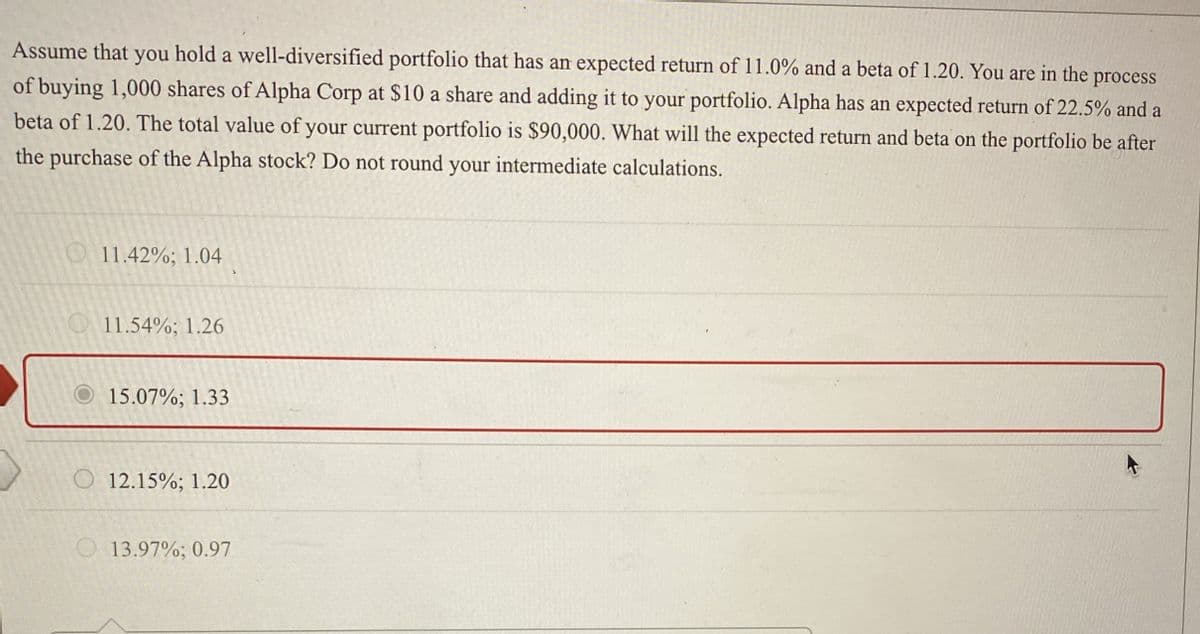 Assume that you hold a well-diversified portfolio that has an expected return of 11.0% and a beta of 1.20. You are in the process
of buying 1,000 shares of Alpha Corp at $10 a share and adding it to your portfolio. Alpha has an expected return of 22.5% and a
beta of 1.20. The total value of your current portfolio is $90,000. What will the expected return and beta on the portfolio be after
the purchase of the Alpha stock? Do not round your intermediate calculations.
11.42%; 1.04
11.54%; 1.26
15.07%; 1.33
O12.15%; 1.20
13.97%; 0.97