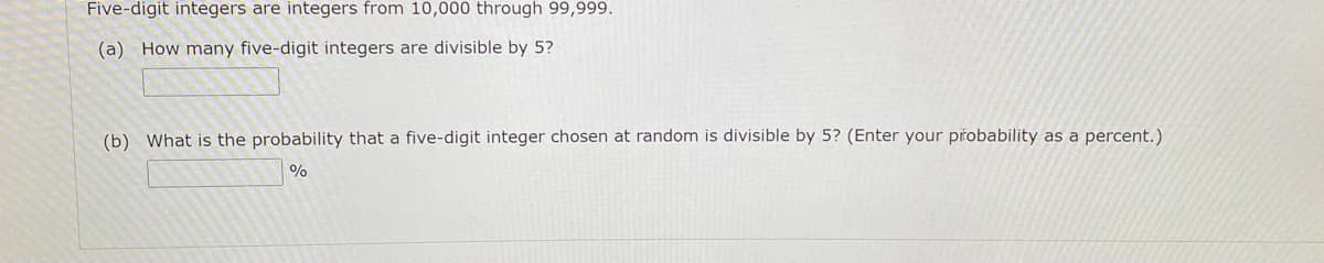 Five-digit integers are integers from 10,000 through 99,999.
(a) How many five-digit integers are divisible by 5?
(b) What is the probability that a five-digit integer chosen at random is divisible by 5? (Enter your přobability as a percent.)
%
