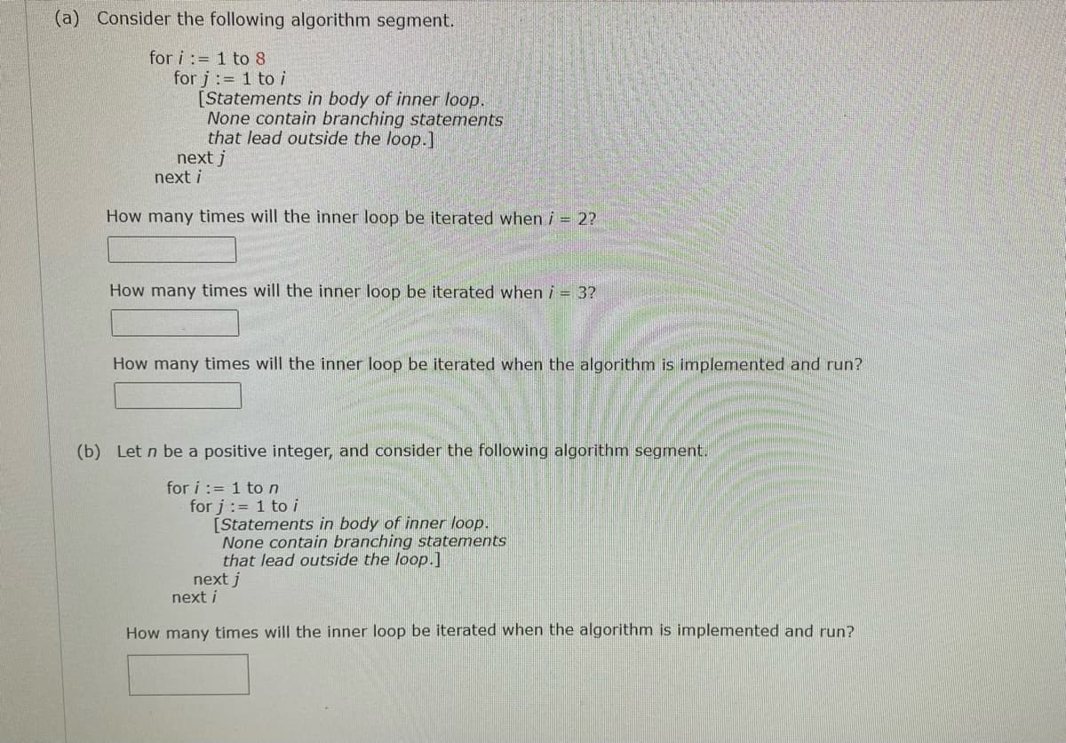 (a) Consider the following algorithm segment.
for i := 1 to 8
for j:= 1 to i
[Statements in body of inner loop.
None contain branching statements
that lead outside the loop.]
next j
next i
How many times will the inner loop be iterated when i = 2?
How many times will the inner loop be iterated when i = 3?
How many times will the inner loop be iterated when the algorithm is implemented and run?
(b) Let n be a positive integer, and consider the following algorithm segment.
for i := 1 ton
for j:= 1 to i
[Statements in body of inner loop.
None contain branching statements
that lead outside the loop.]
next j
next i
How many times will the inner loop be iterated when the algorithm is implemented and run?
