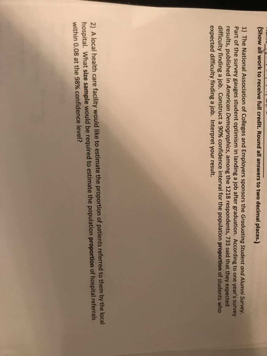 (Show all work to receive full credit. Round all answers to two decimal places.)
1) The National Association of Colleges and Employers sponsors the Graduating Student and Alumni Survey.
Part of the survey gauges student optimism in landing a job after graduation. According to one year's survey
results, published in American Demographics, among the 1218 respondents, 733 said that they expected
difficulty finding a job. Construct a 90% confidence interval for the population proportion of students who
expected difficulty finding a job. Interpret your result.
2) A local health care facility would like to estimate the proportion of patients referred to them by the local
hospital. What size sample would be required to estimate the population proportion of hospital referrals
within 0.08 at the 98% confidence level?
