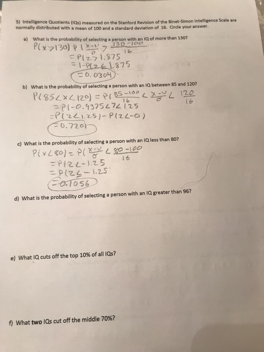 5) Intelligence Quotients (IQs) measured on the Stanford Revision of the Binet-Simon Intelligence Scale are
normally distributed with a mean of 100 and a standard deviation of 16. Circle your answer.
a) What is the probability of selecting a person with an lQ of more than 130?
P(x7130) PIX-7
EPIZ71.875
=I-PLZ41875
=0.0304
130-100
16
b) What is the probability of selecting a person with an IQ between 85 and 120?
P(85<x<120) = Pr 85-100
=PI-0.9375L7225
=PizZI.25)- PIZL-0)
=0.7201
16
16
c) What is the probability of selecting a person with an IQ less than 80?
X-U
16
=PIZL-1.25
=P(Z4-1.25
F0.1056
d) What is the probability of selecting a person with an IQ greater than 96?
e) What IQ cuts off the top 10% of all IQs?
f) What two IQs cut off the middle 70%?
