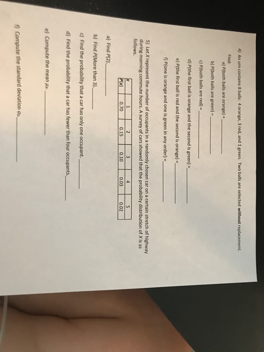 4) An urn contains 8 balls: 4 orange, 3 red, and 1 green. Two balls are selected without replacement.
Find:
a) P(both balls are orange) =
b) P(both balls are green) =
c) P(both balls are red) =
d) P(the first ball is orange and the second is green) =
e) P(the first ball is red and the second is orange) =,
f) P(one is orange and one is green in any order) =
5) Let X represent the number of occupants in a randomly chosen car on a certain stretch of highway
during morning commute hours. A survey of cars showed that the probability distribution of X is as
follows.
1
2
3
4
5
P(x)
0.70
0.15
0.10
0.03
0.02
a) Find P(2).
b) Find P(More than 3).
c) Find the probability that a car has only one occupant.
d) Find the probability that a car has fewer than four occupants.
e) Compute the mean Hx.
f) Compute the standard deviation ox.
