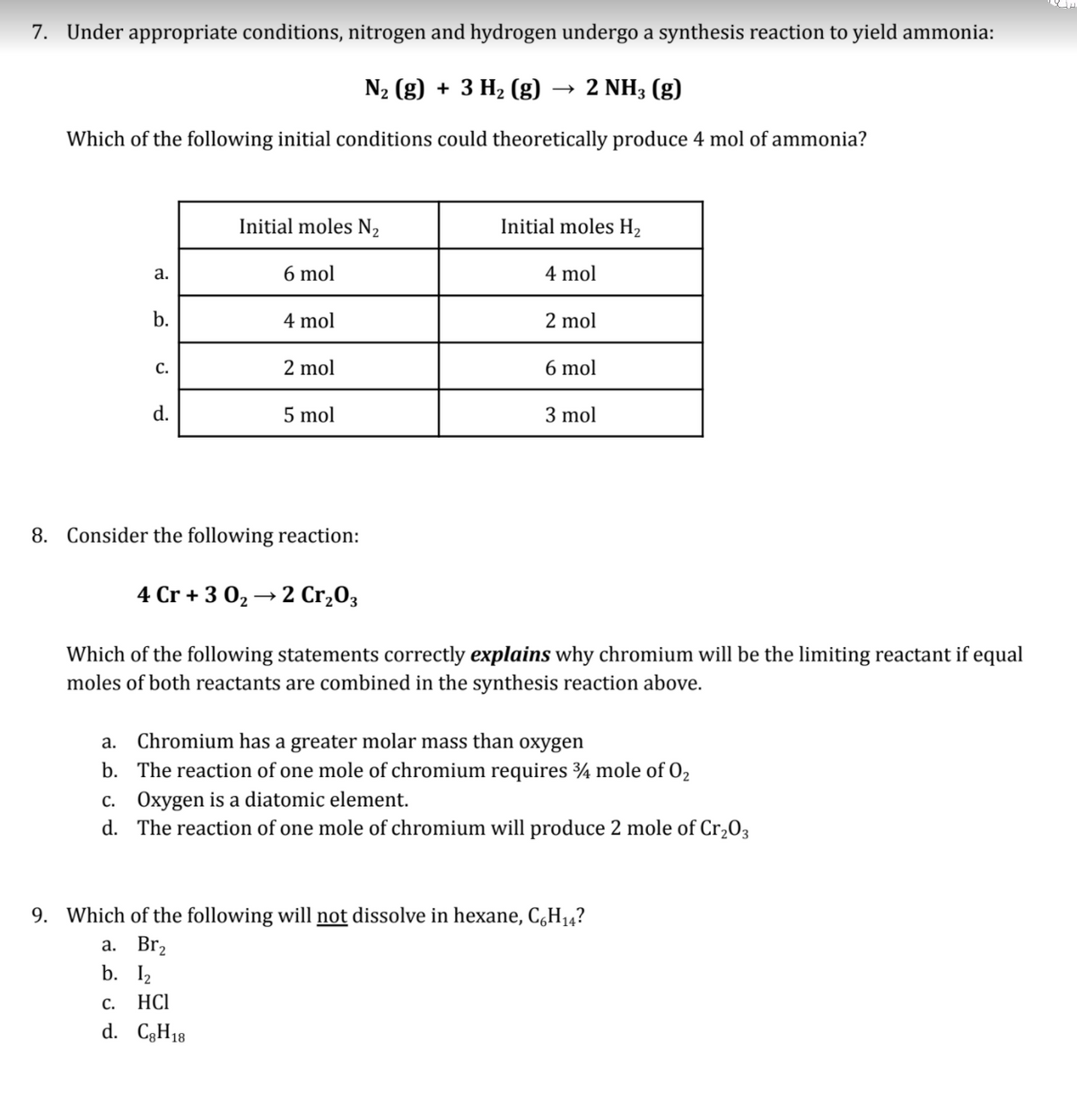 7. Under appropriate conditions, nitrogen and hydrogen undergo a synthesis reaction to yield ammonia:
N2 (g) + 3 H2 (g)
2 NH3 (g)
Which of the following initial conditions could theoretically produce 4 mol of ammonia?
Initial moles N2
Initial moles H2
a.
6 mol
4 mol
b.
4 mol
2 mol
С.
2 mol
6 mol
d.
5 mol
3 mol
8. Consider the following reaction:
4 Cr + 3 02 → 2 Cr,03
Which of the following statements correctly explains why chromium will be the limiting reactant if equal
moles of both reactants are combined in the synthesis reaction above.
a. Chromium has a greater molar mass than oxygen
b. The reaction of one mole of chromium requires ¾ mole of O2
c. Oxygen is a diatomic element.
d. The reaction of one mole of chromium will produce 2 mole of Cr,03
9. Which of the following will not dissolve in hexane, C,H14?
а. Br,
b. I2
С.
HCI
d. C3H18
