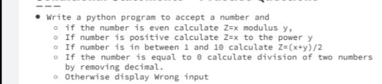 Write a python program to accept a number and
o if the number is even calculate Z=x modulus y,
• If number is positive calculate Z=x to the power y
O If number is in between 1 and 10 calculate z=(x+y)/2
O If the number is equal to e calculate division of two numbers
by removing decimal.
o Otherwise display Wrong input
