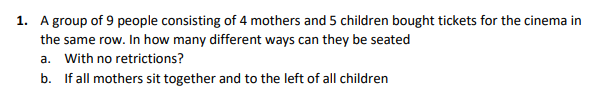 1. A group of 9 people consisting of 4 mothers and 5 children bought tickets for the cinema in
the same row. In how many different ways can they be seated
a. With no retrictions?
b. If all mothers sit together and to the left of all children
