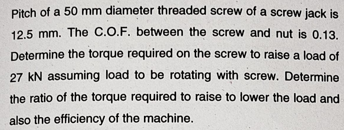 Pitch of a 50 mm diameter threaded screw of a screw jack is
12.5 mm. The C.O.F. between the screw and nut is 0.13.
Determine the torque required on the screw to raise a load of
27 kN assuming load to be rotating with screw. Determine
the ratio of the torque required to raise to lower the load and
also the efficiency of the machine.
