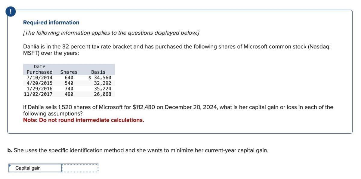 !
Required information
[The following information applies to the questions displayed below.]
Dahlia is in the 32 percent tax rate bracket and has purchased the following shares of Microsoft common stock (Nasdaq:
MSFT) over the years:
Date
Purchased Shares
7/10/2014
640
Basis
$ 34,560
4/20/2015
540
32,292
1/29/2016
740
11/02/2017
490
35,224
26,068
If Dahlia sells 1,520 shares of Microsoft for $112,480 on December 20, 2024, what is her capital gain or loss in each of the
following assumptions?
Note: Do not round intermediate calculations.
b. She uses the specific identification method and she wants to minimize her current-year capital gain.
Capital gain