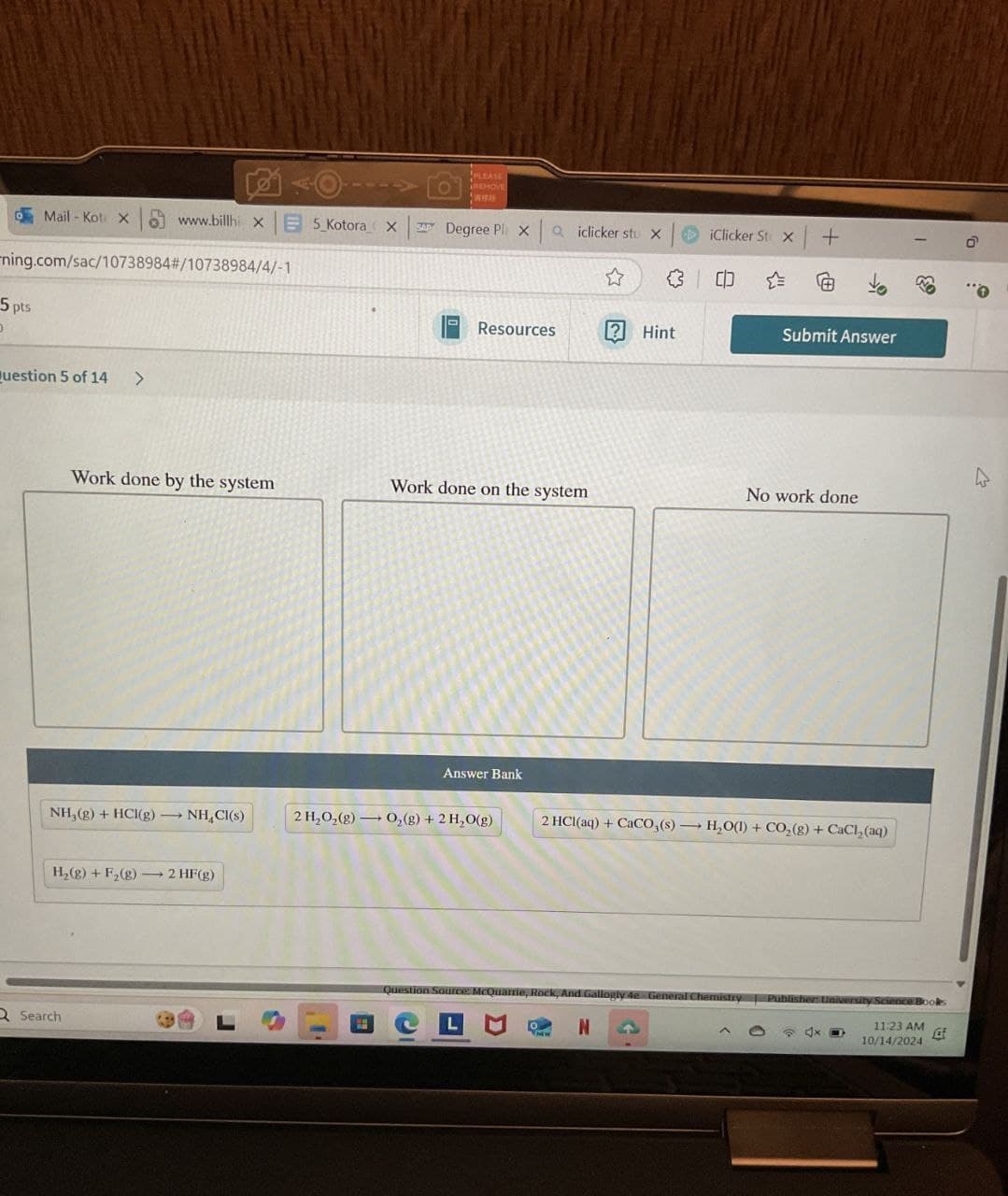 PLEASE
REMOVE
Mail-Kot X www.billhi XE 5_Kotora X
Degree Pl xa iclicker stu x
iClicker St x +
ning.com/sac/10738984# /10738984/4/-1
☆
@
5 pts
D
Resources
Hint
Submit Answer
Question 5 of 14 >
Work done by the system
Work done on the system
No work done
Answer Bank
NH,(g) + HCl(g) NHCl(s)
2 H₂O2(g) O2(g) + 2 H₂O(g)
2 HCl(aq) + CaCO3(s) H₂O(l) + CO2(g) + CaCl2(aq)
H2(g) + F2(g) 2 HF(g)
Q Search
Question Source: McQuarrie, Rock, And Gallogly 4e-General Chemistry Publisher University Science B
N
11:23 AM
10/14/2024
起