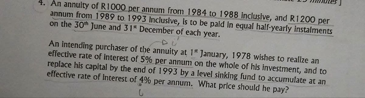 4. An annuity of R1000 per annum from 1984 to 1988 inclusive, and R1200 per
annum from 1989 to 1993 Inclusive, is to be paid in equal half-yearly instalments
on the 30th June and 31st December of each year.
An intending purchaser of the annuity at 1st January, 1978 wishes to realize an
effective rate of interest of 5% per annum on the whole of his investment, and to
replace his capital by the end of 1993 by a level sinking fund to accumulate at an
effective rate of Interest of 4% per annum. What price should he pay?
9