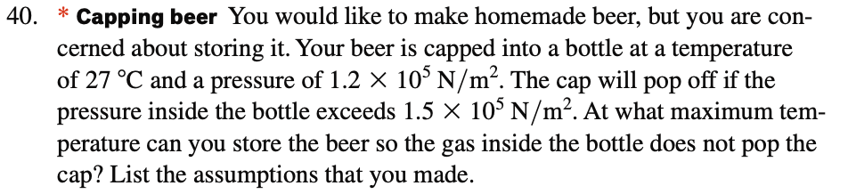 40.
© Capping beer You would like to make homemade beer, but you are con-
cerned about storing it. Your beer is capped into a bottle at a temperature
of 27 °C and a pressure of 1.2 × 105 N/m². The cap will pop off if the
pressure inside the bottle exceeds 1.5 × 105 N/m². At what maximum tem-
perature can you store the beer so the gas inside the bottle does not pop the
cap? List the assumptions that you made.