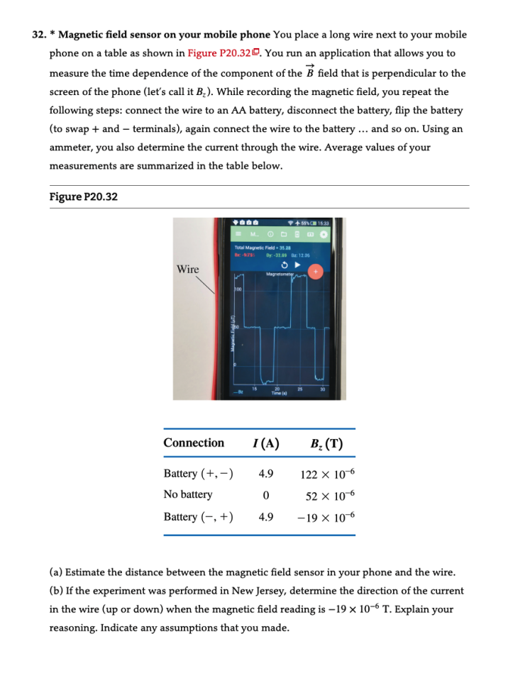 32. * Magnetic field sensor on your mobile phone You place a long wire next to your mobile
phone on a table as shown in Figure P20.32. You run an application that allows you to
measure the time dependence of the component of the B field that is perpendicular to the
screen of the phone (let's call it B₂). While recording the magnetic field, you repeat the
following steps: connect the wire to an AA battery, disconnect the battery, flip the battery
(to swap + and terminals), again connect the wire to the battery... and so on. Using an
ammeter, you also determine the current through the wire. Average values of your
measurements are summarized in the table below.
Figure P20.32
Wire
Connection
Battery (+,-)
No battery
+5% 15:33
DEMO
M.
Total Magnetic Field-35.28
B-9755 By: -32.59 : 12.06
Time(s)
4.9
0
Battery (+) 4.9
I (A)
B₂ (T)
122 x 10-6
52 x 10-6
-19 x 10-6
(a) Estimate the distance between the magnetic field sensor in your phone and the wire.
(b) If the experiment was performed in New Jersey, determine the direction of the current
in the wire (up or down) when the magnetic field reading is -19 x 10-6 T. Explain your
reasoning. Indicate any assumptions that you made.