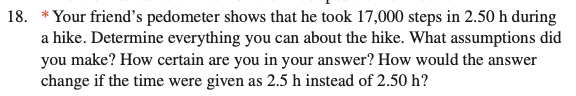 18. *Your friend's pedometer shows that he took 17,000 steps in 2.50 h during
a hike. Determine everything you can about the hike. What assumptions did
you make? How certain are you in your answer? How would the answer
change if the time were given as 2.5 h instead of 2.50 h?