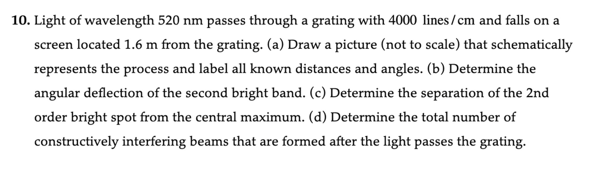 10. Light of wavelength 520 nm passes through a grating with 4000 lines/cm and falls on a
screen located 1.6 m from the grating. (a) Draw a picture (not to scale) that schematically
represents the process and label all known distances and angles. (b) Determine the
angular deflection of the second bright band. (c) Determine the separation of the 2nd
order bright spot from the central maximum. (d) Determine the total number of
constructively interfering beams that are formed after the light passes the grating.