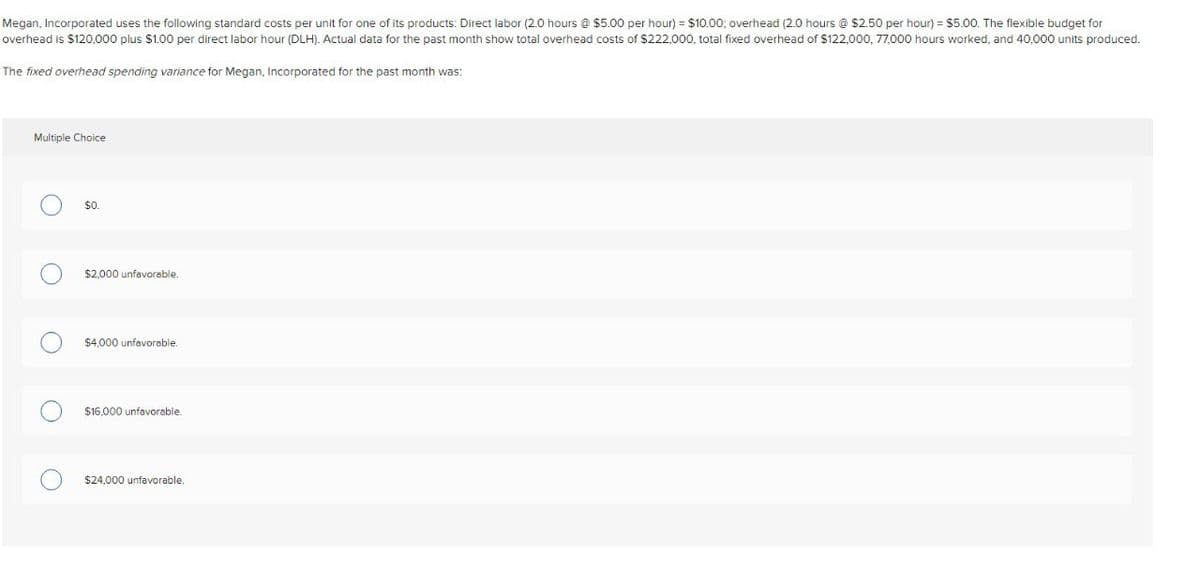 Megan, Incorporated uses the following standard costs per unit for one of its products: Direct labor (2.0 hours @ $5.00 per hour) = $10.00; overhead (2.0 hours @ $2.50 per hour) = $5.00. The flexible budget for
overhead is $120,000 plus $1.00 per direct labor hour (DLH). Actual data for the past month show total overhead costs of $222,000, total fixed overhead of $122,000, 77,000 hours worked, and 40,000 units produced.
The fixed overhead spending variance for Megan, Incorporated for the past month was:
Multiple Choice
$0.
$2,000 unfavorable.
$4,000 unfavorable.
$16,000 unfavorable.
$24,000 unfavorable.