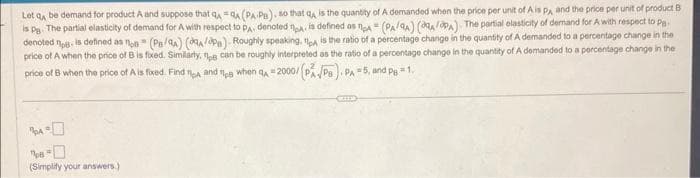 Let q be demand for product A and suppose that QAQA (PA-PB), so that q, is the quantity of A demanded when the price per unit of A is PA and the price per unit of product B
is pg. The partial elasticity of demand for A with respect to PA, denoted pa, is defined as pA= (PA/A) (A/PA). The partial elasticity of demand for A with respect to pg.
denoted - is defined as non (PB/QA) (A/B). Roughly speaking, pa is the ratio of a percentage change in the quantity of A demanded to a percentage change in the
price of A when the price of B is fixed. Similarly, pe can be roughly interpreted as the ratio of a percentage change in the quantity of A demanded to a percentage change in the
price of B when the price of A is fixed. Find tp and a when A=2000/ (PAPs). PA =5, and Pg = 1,
(Simplify your answers.)