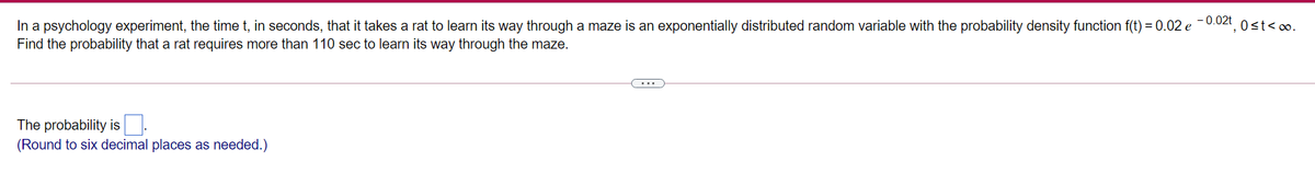 In a psychology experiment, the time t, in seconds, that it takes a rat to learn its way through a maze is an exponentially distributed random variable with the probability density function f(t) = 0.02 e -0.02t, 0st<o.
Find the probability that a rat requires more than 110 sec to learn its way through the maze.
...
The probability is
(Round to six decimal places as needed.)
