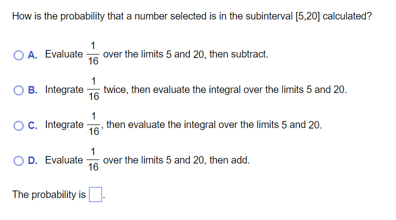 How is the probability that a number selected is in the subinterval [5,20] calculated?
1
O A. Evaluate
over the limits 5 and 20, then subtract.
16
1
O B. Integrate
twice, then evaluate the integral over the limits 5 and 20.
16
O C. Integrate
then evaluate the integral over the limits 5 and 20.
16'
O D. Evaluate
1
over the limits 5 and 20, then add.
16
The probability is
