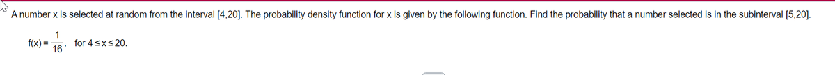 A number x is selected at random from the interval [4,20]. The probability density function for x is given by the following function. Find the probability that a number selected is in the subinterval [5,20].
1
for 4<x<20.
f(x) =
16
