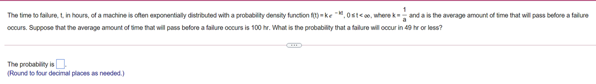 1
The time to failure, t, in hours, of a machine is often exponentially distributed with a probability density function f(t) =ke -kt, 0st<∞, where k =
and a is the average amount of time that will pass before a failure
a
occurs. Suppose that the average amount of time that will pass before a failure occurs is 100 hr. What is the probability that a failure will occur in 49 hr or less?
The probability is.
(Round to four decimal places as needed.)
