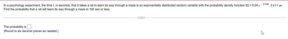 - 0.04t
In a psychology experiment, the time t, in seconds, that it takes a rat to learn its way through a maze is an exponentially distributed random variable with the probability density function f(t) = 0.04 e
Find the probability that a rat will learn its way through a maze in 100 sec or less.
Ost<oo.
The probability is.
(Round to six decimal places as needed.)
