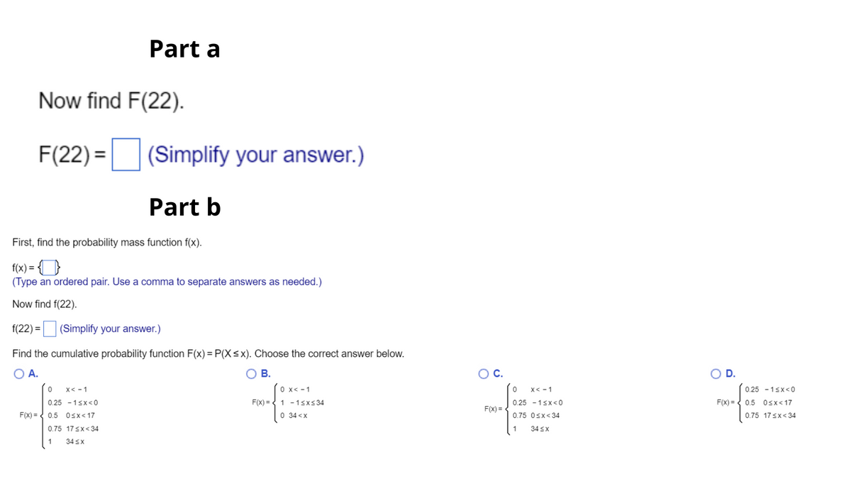 Part a
Now find F(22).
F(22) = (Simplify your answer.)
Part b
First, find the probability mass function f(x).
f(x) =
(Type an ordered pair. Use a comma to separate answers as needed.)
Now find f(22).
f(22) = (Simplify your answer.)
Find the cumulative probability function F(x) = P(X<x). Choose the correct answer below.
O A.
В.
OC.
OD.
x< -1
O x< -1
X< - 1
0.25 - 1sx<0
0.25 - 1sx<0
F(x) = { 1 -1sx<34
0.25 - 1sx<0
F(x) = < 0.5 0sx<17
F(x) =
F(x) = < 0.5 0sx<17
0 34 <x
0.75 Osx<34
0.75 17sx<34
0.75 17 sx<34
1
34 sx
1
34 sx
