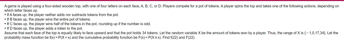 A game is played using a four-sided wooden top, with one of four letters on each face, A, B, C, or D. Players compete for a pot of tokens. A player spins the top and takes one of the following actions, depending on
which letter faces up.
• If A faces up, the player neither adds nor subtracts tokens from the pot.
• If B faces up, the player wins the entire pot of tokens.
• If C faces up, the player wins half of the tokens in the pot, rounding up if the number is odd.
• If D faces up, the player adds a token to the pot.
Assume that each face of the top is equally likely to face upward and that the pot holds 34 tokens. Let the random variable X be the amount of tokens won by a player. Thus, the range of X is {- 1,0,17,34}. Let the
probability mass function be f(x) = P(X = x) and the cumulative probability function be F(x) = P(X<x). Find f(22) and F(22).
