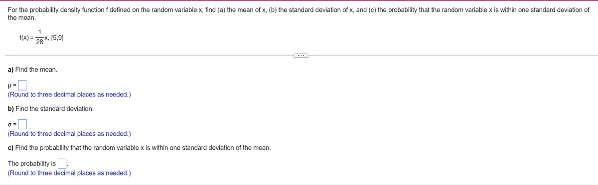 For the probability density function f defined on the random variable x, find (a) the mean of x, (b) the standard deviation of x, and (c) the probability that the random variable x is within one standard deviation of
the mean.
1
f(x) =
x, [5,9]
28
a) Find the mean.
%3D
(Round to three decimal places as needed.)
b) Find the standard deviation.
(Round to three decimal places as needed.)
c) Find the probability that the random variable x is within one standard deviation of the mean.
The probability is.
(Round to three decimal places as needed.)
