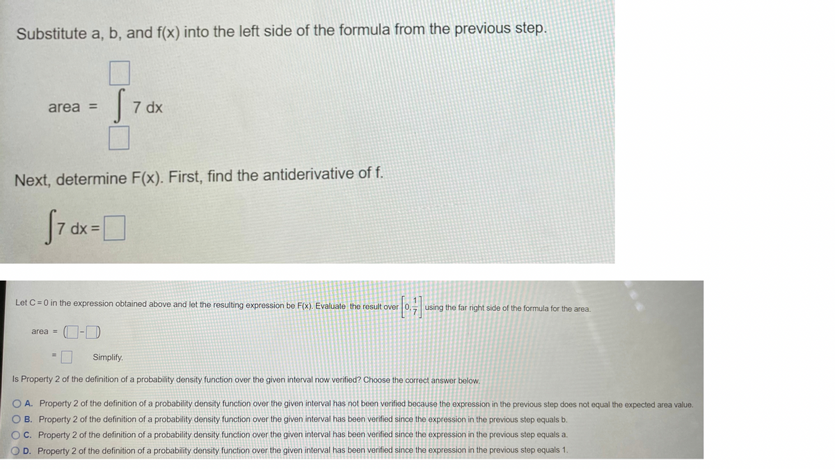 Substitute a, b, and f(x) into the left side of the formula from the previous step.
area =
7 dx
Next, determine F(x). First, find the antiderivative of f.
f7
dx =
Let C = 0 in the expression obtained above and let the resulting expression be F(x). Evaluate the result over 0, using the far right side of the formula for the area.
area =
Simplify.
%3D
Is Property 2 of the definition of a probability density fur
over the given interval now verified? Choose the correct answer below.
O A. Property 2 of the definition of a probability density function over the given interval has not been verified because the expression in the previous step does not equal the expected area value.
O B. Property 2 of the definition of a probability density function over the given interval has been verified since the expression in the previous step equals b.
O C. Property 2 of the definition of a probability density function over the given interval has been verified since the expression in the previous step equals a.
O D. Property 2 of the definition of a probability density function over the given interval has been verified since the expression in the previous step equals 1.
