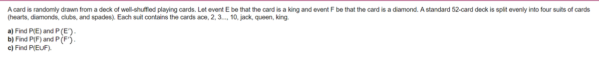 A card is randomly drawn from a deck of well-shuffled playing cards. Let event E be that the card is a king and event F be that the card is a diamond. A standard 52-card deck is split evenly into four suits of cards
(hearts, diamonds, clubs, and spades). Each suit contains the cards ace, 2, 3.., 10, jack, queen, king.
a) Find P(E) and P (E').
b) Find P(F) and P (F').
c) Find P(EUF).
