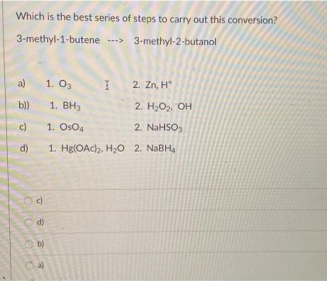 Which is the best series of steps to carry out this conversion?
3-methyl-1-butene > 3-methyl-2-butanol
a)
1. O3
I 2. Zn, H*
b))
1. ВНз
2. Н.О2. ОН
c)
1. OsO4
2. NaHSO3
d)
1. Hg(ОAc)2, На0 2. NaBHA
d)
b)
a)
