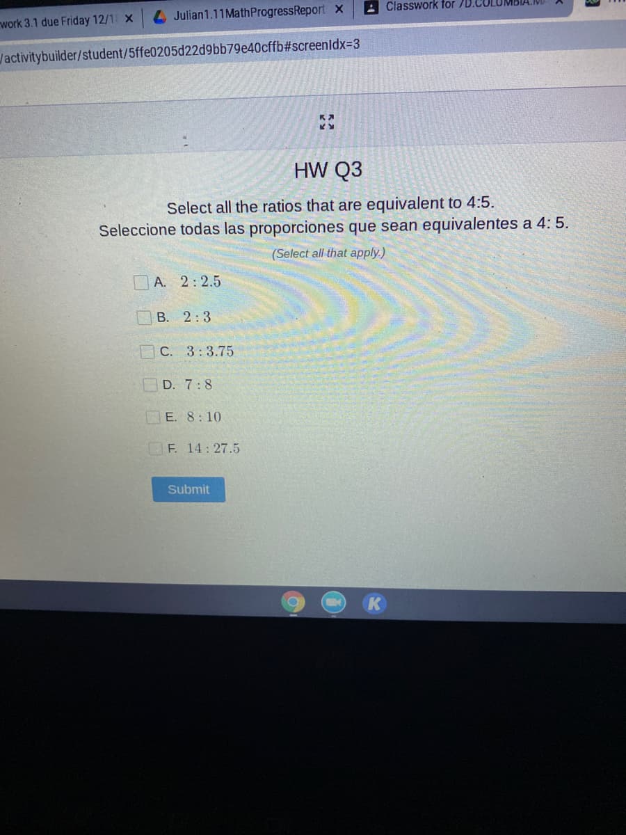 A Classwork for 7D.COLUMBIA
Julian1.11MathProgressReport x
work 3.1 due Friday 12/1 X
/activitybuilder/student/5ffe0205d22d9bb79e40cffb#screenldx33
HW Q3
Select all the ratios that are equivalent to 4:5.
Seleccione todas las proporciones que sean equivalentes a 4: 5.
(Select all that apply.)
A. 2:2.5
В. 2:3
C. 3:3.75
D. 7:8
E. 8: 10
F. 14: 27.5
Submit
