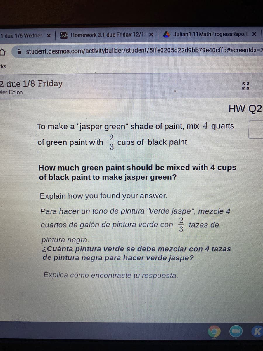 1 due 1/6 Wednes x
A Homework 3.1 due Friday 12/1 X
4Julian1.11MathProgressReport x
student.desmos.com/activitybuilder/student/5ffe0205d22d9bb79e40cffb#screenldx3D2
rks
2 due 1/8 Friday
vier Colon
HW Q2
To make a "jasper green" shade of paint, mix 4 quarts
of green paint with
cups of black paint.
How much green paint should be mixed with 4 cups
of black paint to make jasper green?
Explain how you found your answer.
Para hacer un tono de pintura "verde jaspe", mezcle 4
cuartos de galón de pintura verde con
tazas de
pintura negra.
¿Cuánta pintura verde se debe mezclar con 4 tazas
de pintura negra para hacer verde jaspe?
Explica cómo encontraste tu respuesta.
