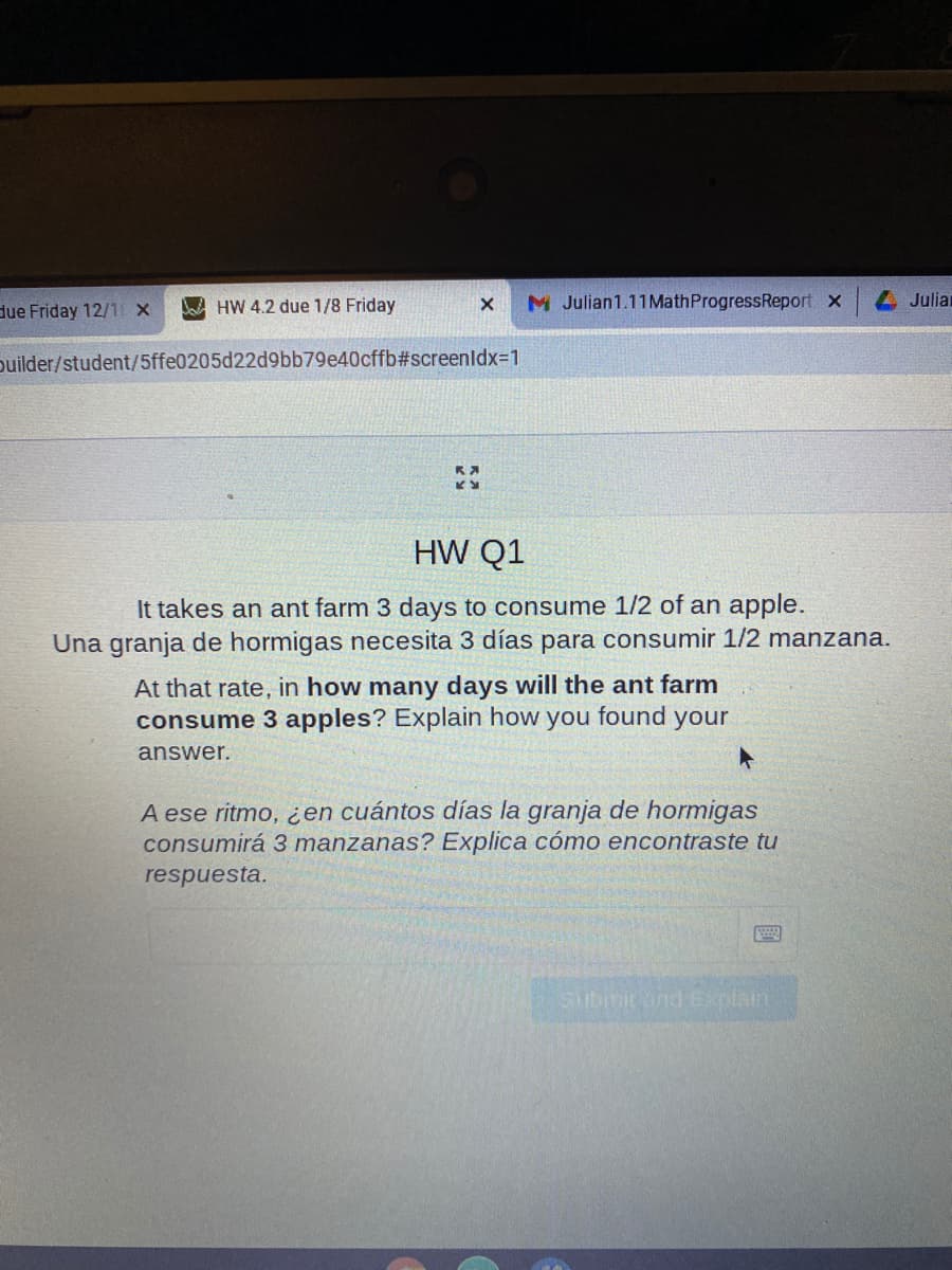 HW 4.2 due 1/8 Friday
M Julian1.11MathProgressReport x
4 Julian
due Friday 12/1 x
puilder/student/5ffe0205d22d9bb79e40cffb#screenldx-D1
HW Q1
It takes an ant farm 3 days to consume 1/2 of an apple.
Una granja de hormigas necesita 3 días para consumir 1/2 manzana.
At that rate, in how many days will the ant farm
consume 3 apples? Explain how
you
found
your
answer.
A ese ritmo, ¿en cuántos días la granja de hormigas
consumirá 3 manzanas? Explica cómo encontraste tu
respuesta.
Submirond Explain
