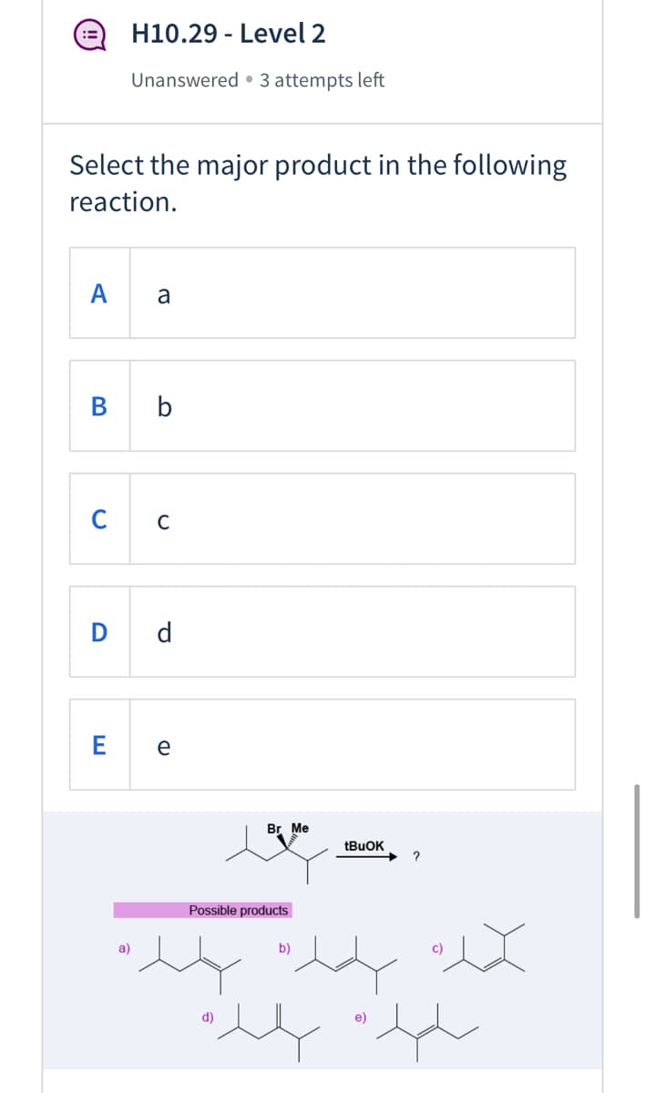 ### H10.29 - Level 2

**Status:** Unanswered · 3 attempts left

**Question:**

Select the major product in the following reaction.

**Options:**

- **A:** a
- **B:** b
- **C:** c
- **D:** d
- **E:** e

**Reaction Scheme:**

The image below the question shows a chemical reaction where a compound with a bromine (Br) group and a methyl (Me) group is treated with tBuOK (tert-Butoxide). The given starting compound shows a chiral carbon with the bromine atom and the methyl group attached to it.

### Possible Products:

- **Product a:** 
  - Structural formula: A pentene derivative with a double bond between the second and third carbon atoms.
  
- **Product b:**
  - Structural formula: A hexene derivative with a double bond between the second and third carbon atoms.
  
- **Product c:**
  - Structural formula: A dimethylbutane derivative with a double bond between the methyl groups.
  
- **Product d:**
  - Structural formula: A hexene derivative with a double bond between the first and second carbon atoms.
  
- **Product e:**
  - Structural formula: A hexene derivative with two methyl substituents and a double bond between the fourth and fifth carbon atoms.

### Instructions:

Choose the correct product that results from the given reaction by clicking on the corresponding letter for the major product.
  
**Note:** Consider the reaction mechanism, specifically the potential for E2 elimination when using a strong base such as tBuOK.