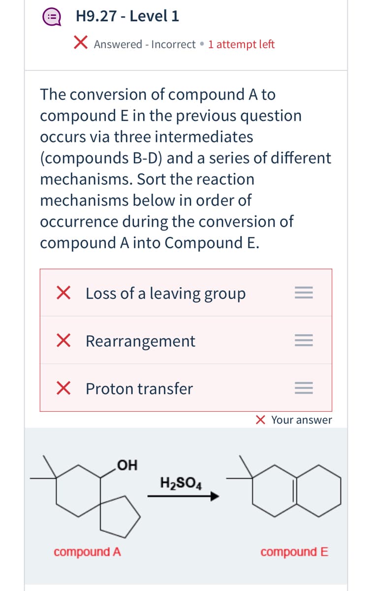 ## H9.27 - Level 1

### Question Status: 
- **Answered - Incorrect**
- **Attempts Left:** 1

### Question Description:
The conversion of compound A to compound E in the previous question occurs via three intermediates (compounds B-D) and a series of different mechanisms. 

**Task:** Sort the reaction mechanisms below in order of occurrence during the conversion of compound A into Compound E.

#### Options:
1. Loss of a leaving group 
2. Rearrangement 
3. Proton transfer

#### Your Answer:
1. Loss of a leaving group ❌ (Incorrect)
2. Rearrangement ❌ (Incorrect)
3. Proton transfer ❌ (Incorrect)

### Chemical Reaction Diagram:

A chemical reaction transforms **Compound A**, which has the chemical formula involving an alcohol group (-OH), into **Compound E**, characterized by a double bond within a cycloalkane ring. This reaction is facilitated by **H2SO4** (sulfuric acid) as a catalyst.

**Diagram Representation:**
- **Compound A:** Cycloalkane with an -OH group attached.
- **Reaction conditions:** \( \text{H}_{2}\text{SO}_{4} \)
- **Compound E:** Cycloalkane with a double bond (indicating the loss of the -OH group and formation of a double bond).

### Explanation:
This task involves understanding organic reaction mechanisms such as leaving group departure, molecular rearrangements, and proton transfers, all essential in transforming a substrate.

**Educational Note:** Reviewing the concepts of acid-catalyzed dehydration reactions, especially mechanisms involving carbocations, may be crucial to answering this question accurately in a test or real-world scenario.