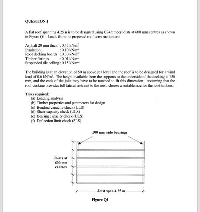 QUESTION 1
A flat roof spanning 4.25 n is to be designed using C24 timber joists at 600 mm centres as shown
in Figure Qi. Loads from the proposed roof construction are:
Asphalt 20 mm thick : 0.45 kN/m
Insulation
Roof decking boards : 0.30 kN/m
Timber firrings
Suspended tile ceiling : 0.15 kN/m?
:0.10 kN/m
:0.01 kN/m
The building is at an elevation of 50 m above sea level and the roof is to be designed for a wind
load of 0.6 kN/m. The height available from the supports to the underside of the decking is 150
mm, and the ends of the joist may have to be notched to fit this dimension. Assuming that the
roof decking provides full lateral restraint to the joist, choose a suitable size for the joist timbers.
Tasks required:
(a) Loading analysis
(b) Timber properties and parameters for design
(c) Bending capacity check (ULS)
(d) Shear capacity check (ULS)
(e) Bearing capacity check (ULS)
(f) Deflection limit check (SLS)
100 mm wide bearings
Joists at
600 mm
centres
Joist span 4.25 m
Figure QI
