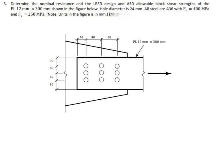 3. Determine the nominal resistance and the LRFD design and ASD allowable block shear strengths of the
PL 12 mm x 300 mm shown in the figure below. Hole diameter is 24 mm. All steel are A36 with F, = 400 MPa
and Fy = 250 MPa. (Note: Units in the figure is in mm.) [
50
80
80
PL 12 mm x 300 mm
90
60
60
90
