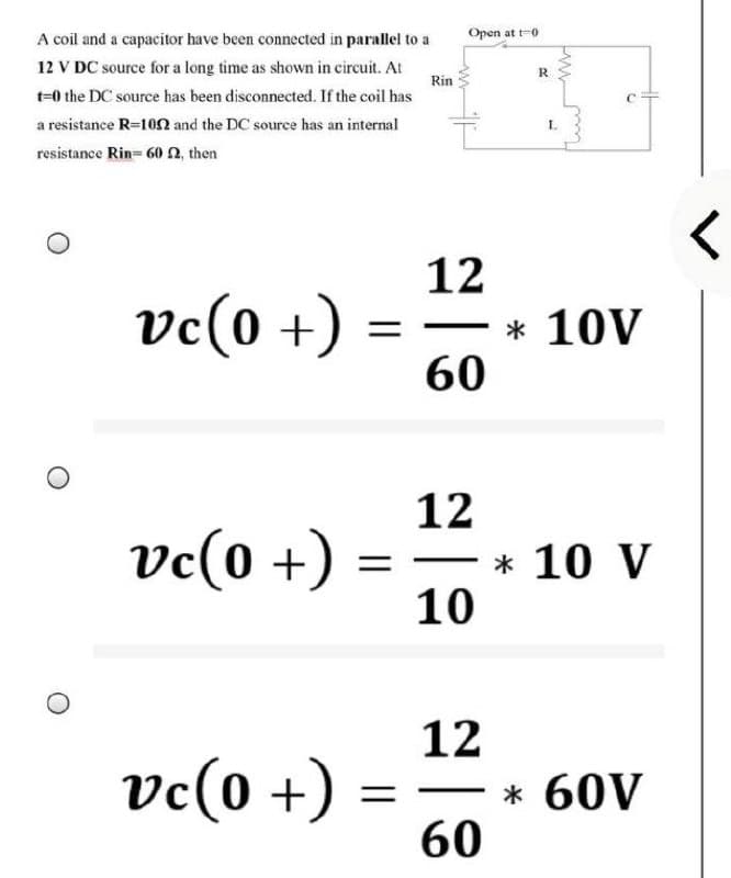 A coil and a capacitor have been connected in parallel to a
12 V DC source for a long time as shown in circuit. At
Open at t-0
R
Rin
t=0 the DC source has been disconnected. If the coil has
a resistance R=102 and the DC source has an internal
resistance Rin= 60n, then
12
* 10V
60
vc(0 +)
12
ve(0 +)
-* 10 V
10
12
* 60V
60
vc(0 +)
一3
||
