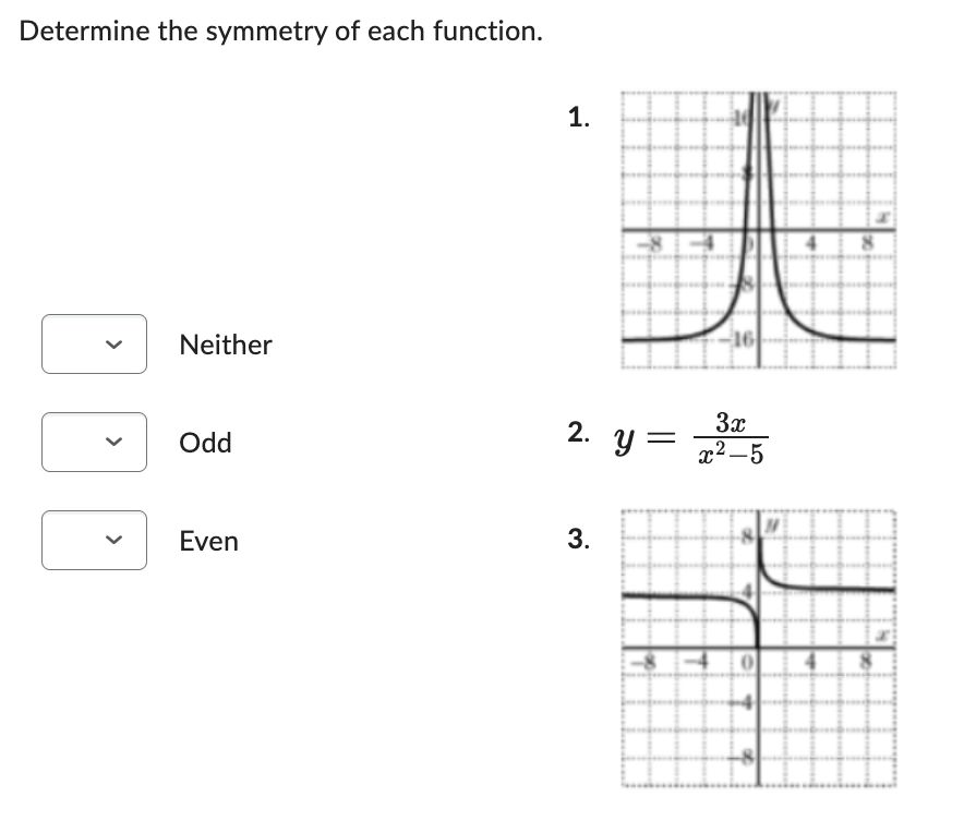 ## Determine the Symmetry of Each Function

Instructions: For each function provided, determine whether it is neither symmetric, odd-symmetric, or even-symmetric. Use the dropdown options to make your selection.

### Function 1
- **Graph Description:** The graph of function 1 is a vertical hyperbola symmetric with respect to the y-axis. The curve approaches the y-axis asymptotically from both the left and right sides and moves downwards.
- **Select Symmetry:**
  - Neither
  - Odd
  - Even

### Function 2
\[ y = \frac{3x}{x^2 - 5} \]
- **Graph Description:** This function's symmetry needs to be determined algebraically and by its graphical representation. The function has both horizontal and vertical asymptotes and exhibits behavior indicative of either odd or neither type of symmetry.
- **Select Symmetry:**
  - Neither
  - Odd
  - Even

### Function 3
- **Graph Description:** The graph of function 3 is a rational function with horizontal and vertical asymptotes. It appears to have rotational symmetry about the origin, indicating either odd symmetry or neither symmetry.
- **Select Symmetry:**
  - Neither
  - Odd
  - Even

### Dropdown Selection
Each function's symmetry can be selected from the dropdown options provided to the left of each function description. After careful analysis of the graph and the equation, make your selections accordingly.

### Tips for Determining Symmetry:
- **Odd Function:** A function \( f(x) \) is odd if \( f(-x) = -f(x) \).
- **Even Function:** A function \( f(x) \) is even if \( f(-x) = f(x) \).
