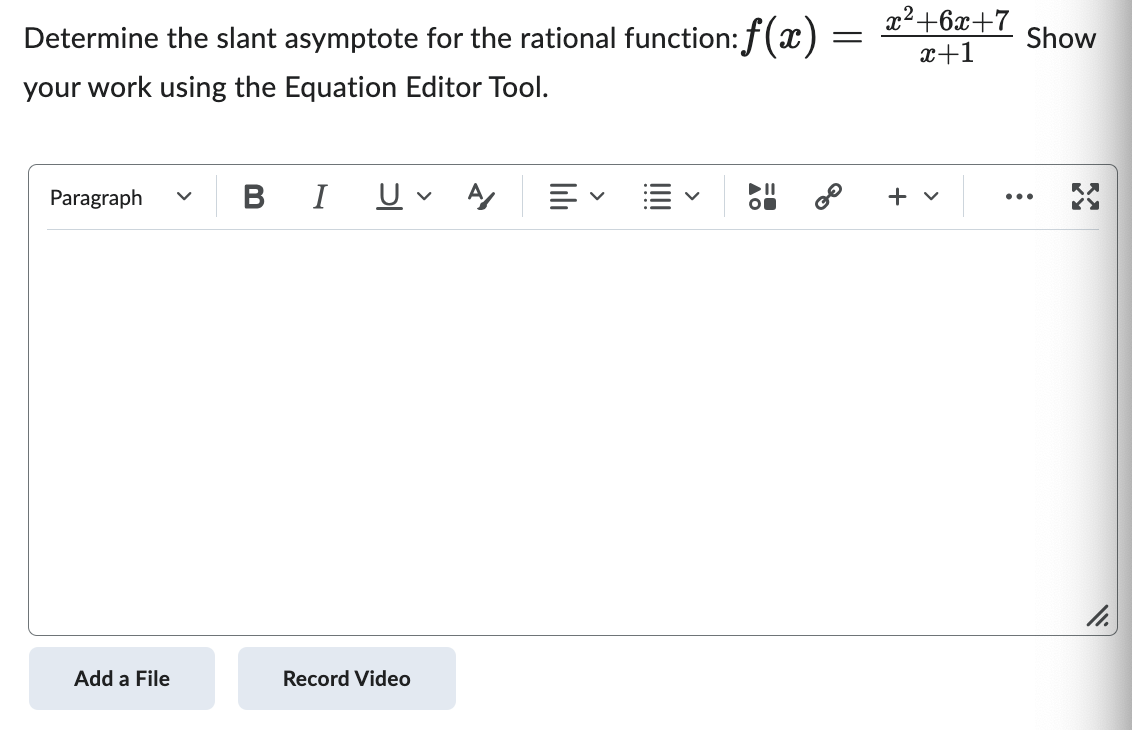 ### Determine the Slant Asymptote for the Rational Function
To find the slant asymptote for the rational function \( f(x) = \frac{x^2 + 6x + 7}{x + 1} \), you need to perform polynomial long division.

#### Steps:

1. **Set Up the Division**:
   - Dividend: \( x^2 + 6x + 7 \)
   - Divisor: \( x + 1 \)

2. **Divide the Leading Terms**:
   - Divide the leading term of the dividend (\( x^2 \)) by the leading term of the divisor (\( x \)). 
     \[
     \frac{x^2}{x} = x
     \]

3. **Multiply and Subtract**:
   - Multiply \( x \) by the divisor (\( x + 1 \)):
     \[
     x \cdot (x + 1) = x^2 + x
     \]
   - Subtract this result from the dividend:
     \[
     (x^2 + 6x + 7) - (x^2 + x) = 5x + 7
     \]

4. **Repeat the Process**:
   - Divide the new leading term (\( 5x \)) by \( x \):
     \[
     \frac{5x}{x} = 5
     \]
   - Multiply \( 5 \) by the divisor (\( x + 1 \)):
     \[
     5 \cdot (x + 1) = 5x + 5
     \]
   - Subtract this result from \( 5x + 7 \):
     \[
     (5x + 7) - (5x + 5) = 2
     \]

5. **Conclusion**:
   - The quotient \( x + 5 \) is the equation of the slant asymptote.
   - The remainder \( 2 \) does not affect the asymptote.

So, the slant asymptote is:
\[
y = x + 5
\]

This detailed explanation and the use of the Equation Editor Tool allow you to clearly show your work and ensure accuracy in finding the slant asymptote.