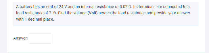 A battery has an emf of 24 V and an internal resistance of 0.02 Q. Its terminals are connected to a
load resistance of 7 0. Find the voltage (Volt) across the load resistance and provide your answer
with 1 decimal place.
Answer:
