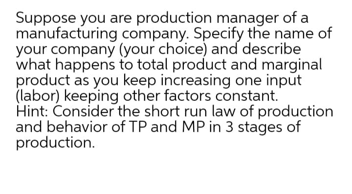 Suppose you are production manager of a
manufacturing company. Specify the name of
your company (your choice) and describe
what happens to total product and marginal
product as you keep increasing one input
(labor) keeping other factors constant.
Hint: Consider the short run law of production
and behavior of TP and MP in 3 stages of
production.
