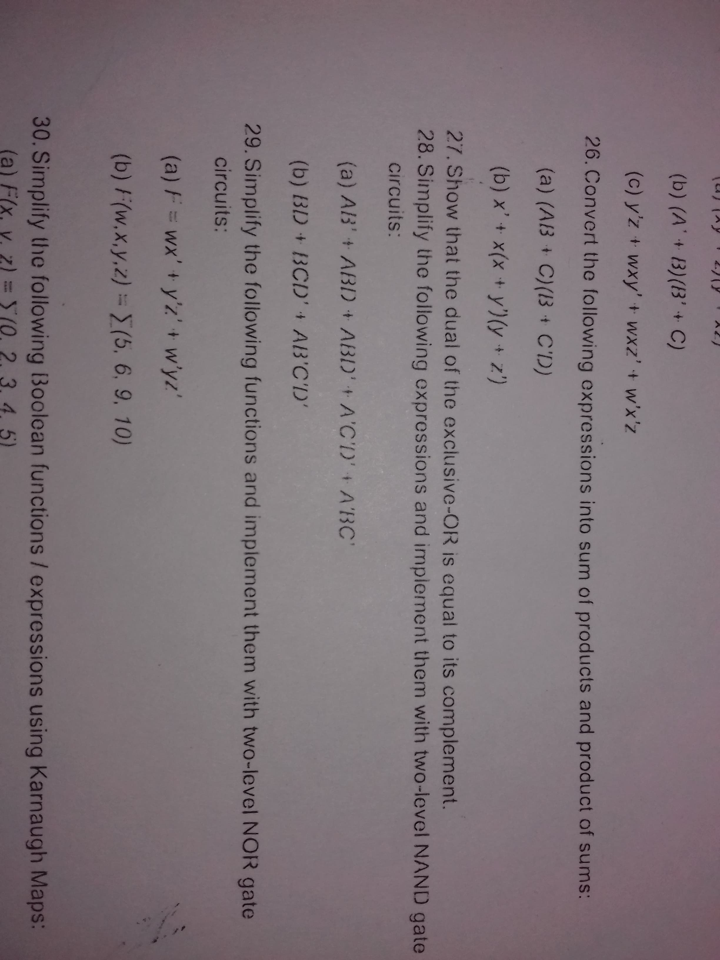 2.7(9
A2)
(b) (A'+ B)(B'+ C)
(c) y'z + wxy' + wxz'+ w'x'z
26. Convert the following expressions into sum of products and product of sums:
(a) (AB + C)(I3 + C'D)
t.
(b) x'+ x(x +y')(y+ z')
27. Show that the dual of the exclusive-OR is equal to its complement.
28. Simplify the following expressions and implement them with two-level NAND gate
circuits:
(a) AB'+ ABID + ABD'+ A'CD'+ A'BC"
(b) BD + BCD' + AB'C'D'
29. Simplify the following furnctions and implement them with two-level NOR gate
circuits:
(a) F=wx'+ y'z' + w'yz'
(b) F(w,x,y,z) = E(5, 6, 9, 10)
30. Simplify the following Boolean functions / expressions using Karnaugh Maps:
(a) F(x,
S(0, 2. 3. 4. 5)
